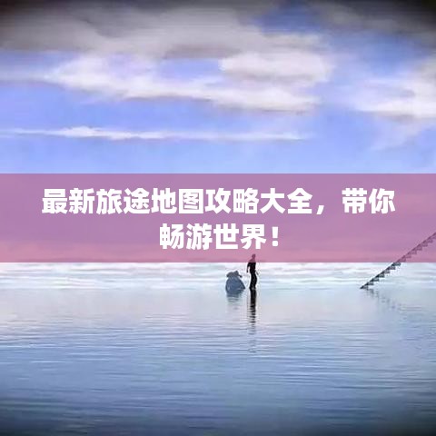 最新旅途地图攻略大全，带你畅游世界！