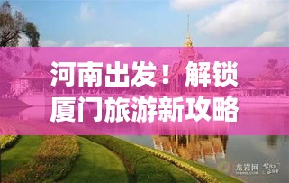 河南出发！解锁厦门旅游新攻略，畅游海岛风情！