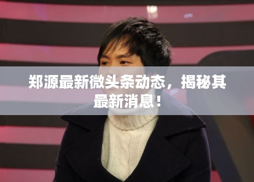 郑源最新微头条动态，揭秘其最新消息！