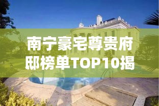 南宁豪宅尊贵府邸榜单TOP10揭晓，荣耀榜单中的奢华府邸盘点