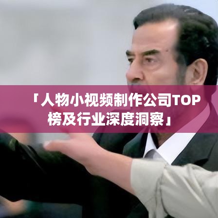 「人物小视频制作公司TOP榜及行业深度洞察」