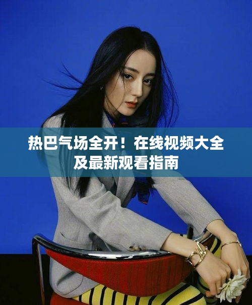 热巴气场全开！在线视频大全及最新观看指南