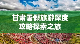 甘肃暑假旅游深度攻略探索之旅