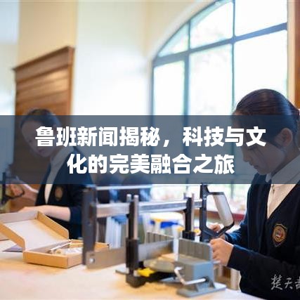 鲁班新闻揭秘，科技与文化的完美融合之旅