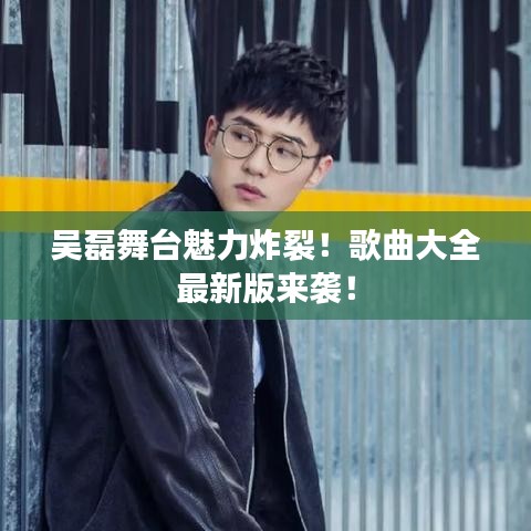吴磊舞台魅力炸裂！歌曲大全最新版来袭！