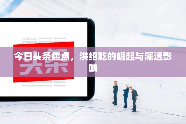 今日头条焦点，洪绍乾的崛起与深远影响