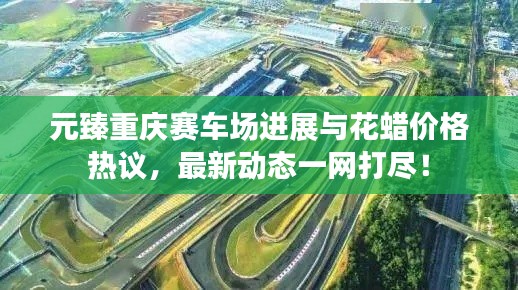 元臻重庆赛车场进展与花蜡价格热议，最新动态一网打尽！