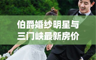 伯爵婚纱明星与三门峡最新房价的解析