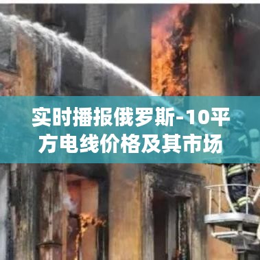 实时播报俄罗斯-10平方电线价格及其市场价值解读与虚假宣传警惕