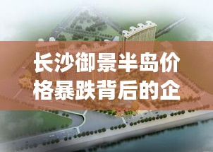 长沙御景半岛价格暴跌背后的企业观察分析