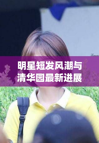 明星短发风潮与清华园最新进展一览