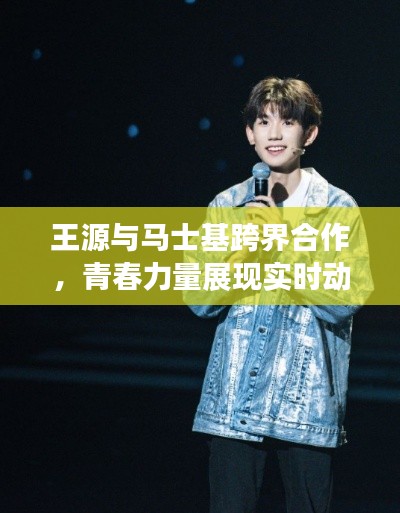 王源与马士基跨界合作,青春力量展现实时动态新篇章