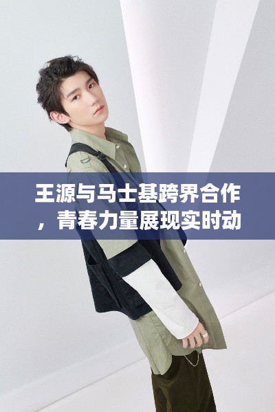 王源与马士基跨界合作,青春力量展现实时动态新篇章