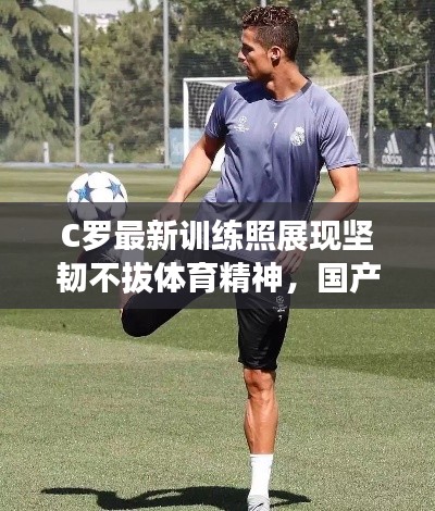 C罗最新训练照展现坚韧不拔体育精神,国产实时更新在线关注热议话题