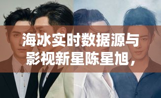 海冰实时数据源与影视新星陈星旭，最新电视剧璀璨亮点一览