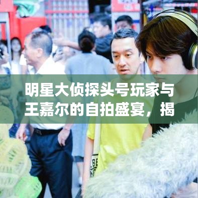 明星大侦探头号玩家与王嘉尔的自拍盛宴，揭秘最新幕后花絮