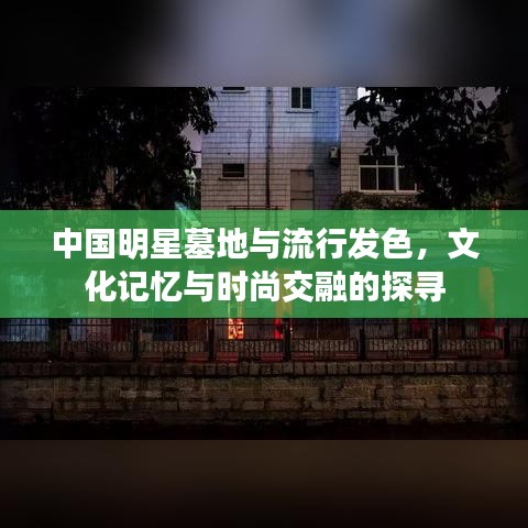 中国明星墓地与流行发色,文化记忆与时尚交融的探寻