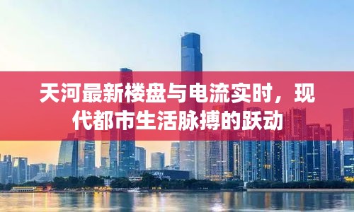 天河最新楼盘与电流实时，现代都市生活脉搏的跃动