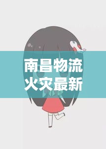 南昌物流火灾最新动态与课堂恶搞探究真相