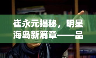 崔永元揭秘,明星海岛新篇章——品质生活的科技与美学交融盛事