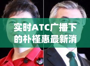 实时ATC广播下的朴槿惠最新消息，正反观点解析与平衡观察