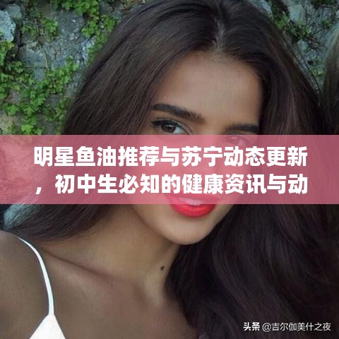 明星鱼油推荐与苏宁动态更新，初中生必知的健康资讯与动态