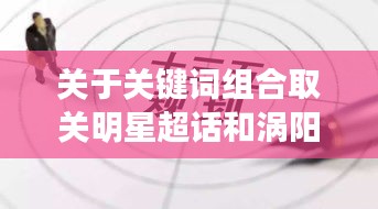 关于关键词组合取关明星超话和涡阳房屋最新出租信息的详解