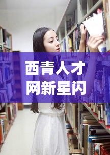 西青人才网新星闪耀,明星面孔与未来招聘故事