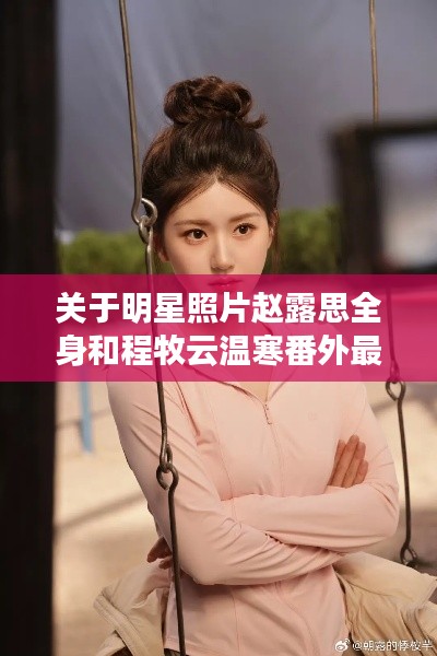 关于明星照片赵露思全身和程牧云温寒番外最新的深度解读与警示