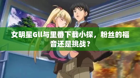 女明星Gll与里番下载小探，粉丝的福音还是挑战？