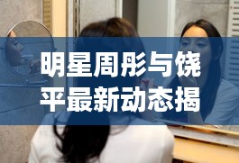 明星周彤与饶平最新动态揭秘，娱乐圈与社会热点话题聚焦