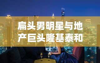扁头男明星与地产巨头隆基泰和的新楼盘,潮流与地产的完美结合
