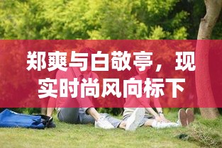 郑爽与白敬亭，现实时尚风向标下的最新动态